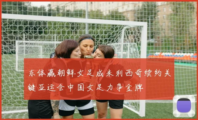 东体赢朝鲜女足成米利西奇续约关键亚运会中国女足力争金牌